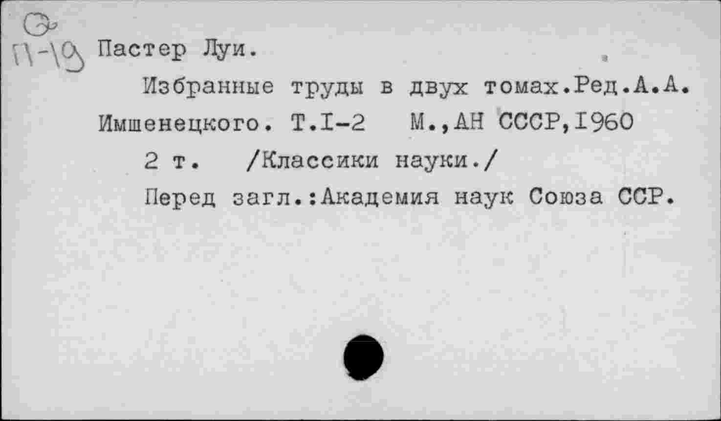 ﻿Пастер Луи.
Избранные труды в двух томах.Ред.А.А. Имшенецкого. Т.1-2 М.,АН СССР,1960
2 т. /Классики науки./
Перед загл.:Академия наук Союза ССР.